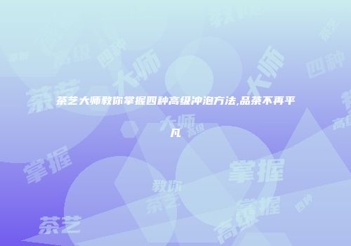 茶艺大师教你掌握四种高级冲泡方法,品茶不再平凡