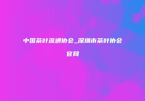 中国茶叶流通协会_深圳市茶叶协会官网