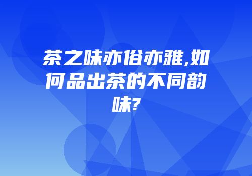 茶之味亦俗亦雅,如何品出茶的不同韵味?