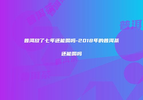 普洱放了七年还能喝吗-2018年的普洱茶还能喝吗