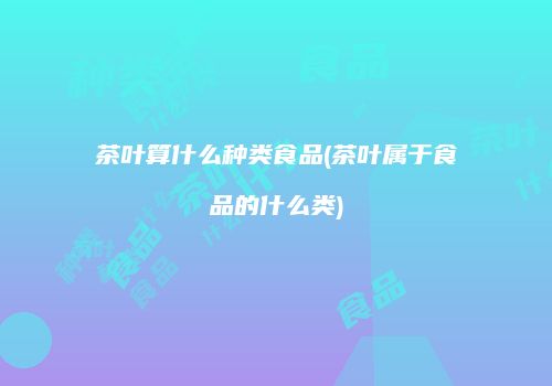 茶叶算什么种类食品(茶叶属于食品的什么类)