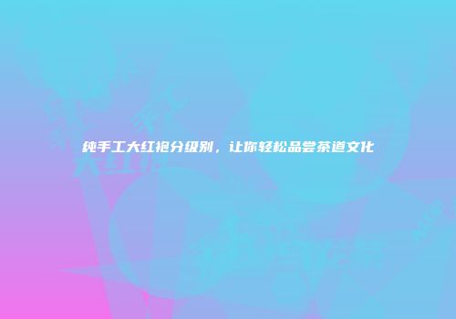 纯手工大红袍分级别，让你轻松品尝茶道文化