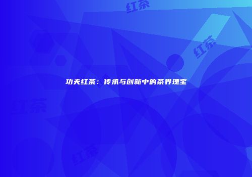 功夫红茶：传承与创新中的茶界瑰宝
