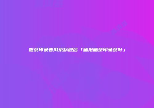 临茶印象普洱茶旗舰店「临沧临茶印象茶叶」
