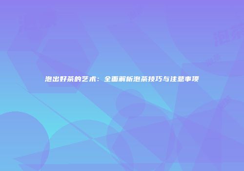 泡出好茶的艺术：全面解析泡茶技巧与注意事项
