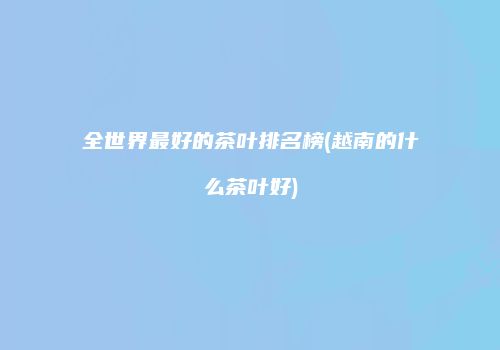 全世界最好的茶叶排名榜(越南的什么茶叶好)