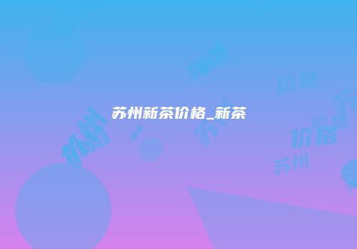 苏州新茶价格_新茶