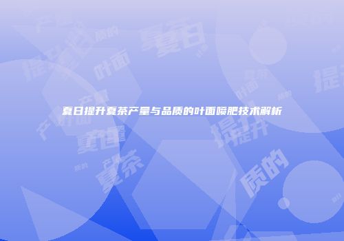 夏日提升夏茶产量与品质的叶面喷肥技术解析