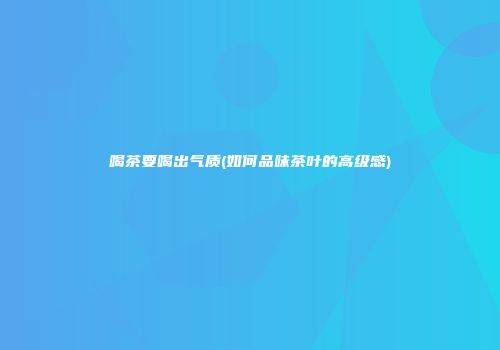喝茶要喝出气质(如何品味茶叶的高级感)
