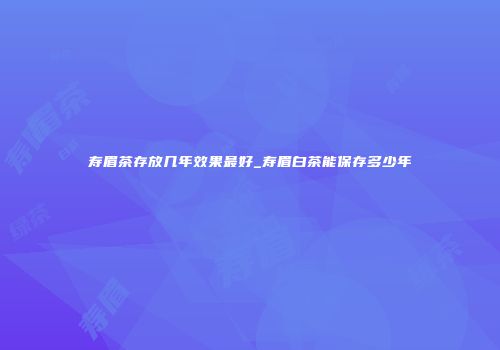 寿眉茶存放几年效果最好_寿眉白茶能保存多少年