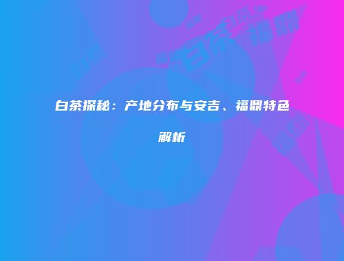 白茶探秘：产地分布与安吉、福鼎特色解析
