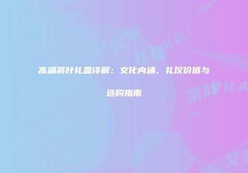 高端茶叶礼盒详解：文化内涵、礼仪价值与选购指南