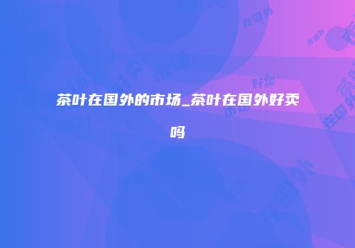 茶叶在国外的市场_茶叶在国外好卖吗