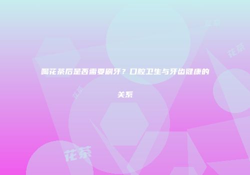 喝花茶后是否需要刷牙？口腔卫生与牙齿健康的关系