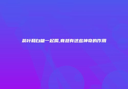 茶叶和白糖一起喝,竟然有这些神奇的作用