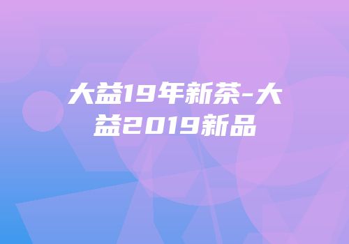 大益19年新茶-大益2019新品