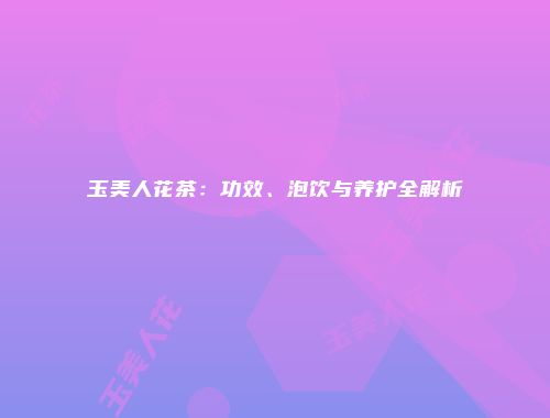 玉美人花茶：功效、泡饮与养护全解析