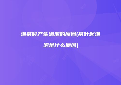 泡茶时产生泡泡的原因(茶叶起泡泡是什么原因)