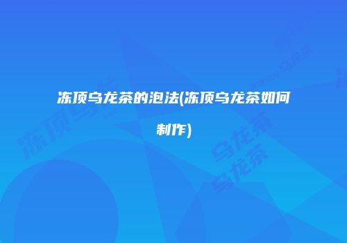 冻顶乌龙茶的泡法(冻顶乌龙茶如何制作)