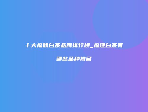 十大福鼎白茶品牌排行榜_福建白茶有哪些品种排名