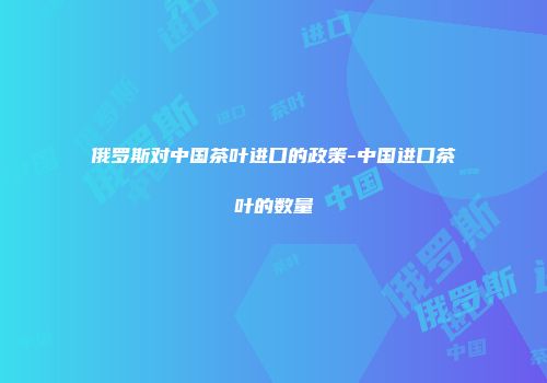 俄罗斯对中国茶叶进口的政策-中国进口茶叶的数量