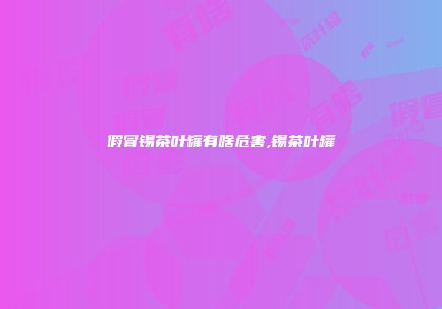 假冒锡茶叶罐有啥危害,锡茶叶罐