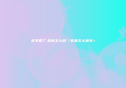 茶不喝了,茶杯怎么放「茶壶怎么保存」