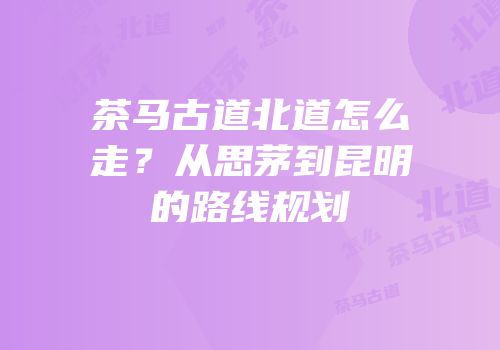 茶马古道北道怎么走？从思茅到昆明的路线规划