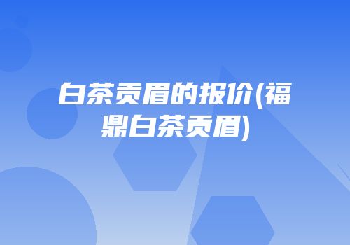 白茶贡眉的报价(福鼎白茶贡眉)