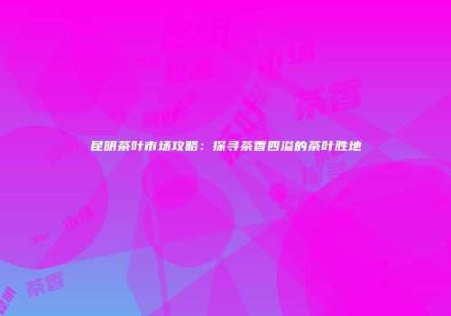 昆明茶叶市场攻略：探寻茶香四溢的茶叶胜地