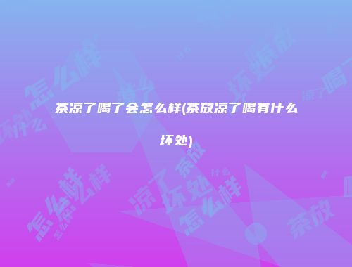 茶凉了喝了会怎么样(茶放凉了喝有什么坏处)