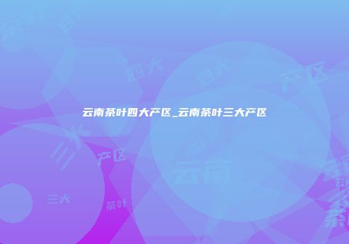 云南茶叶四大产区_云南茶叶三大产区