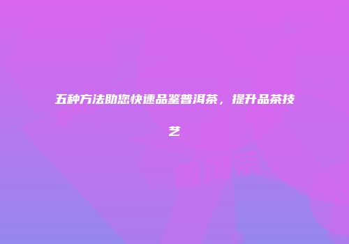 五种方法助您快速品鉴普洱茶，提升品茶技艺