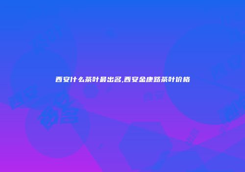 西安什么茶叶最出名,西安金康路茶叶价格