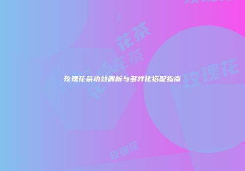 玫瑰花茶功效解析与多样化搭配指南