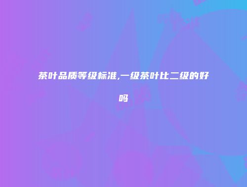 茶叶品质等级标准,一级茶叶比二级的好吗