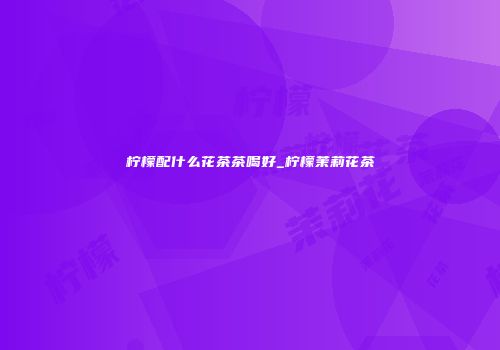柠檬配什么花茶茶喝好_柠檬茉莉花茶