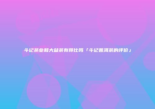 斗记茶业和大益茶有得比吗「斗记普洱茶的评价」