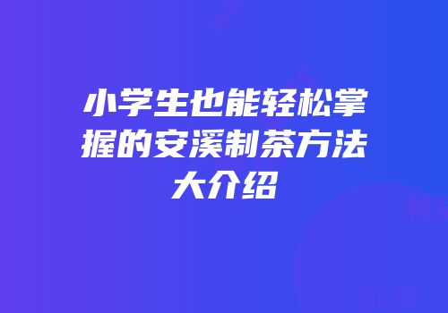 小学生也能轻松掌握的安溪制茶方法大介绍
