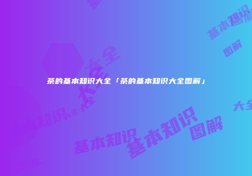 茶的基本知识大全「茶的基本知识大全图解」