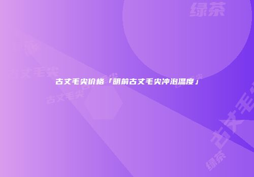 古丈毛尖价格「明前古丈毛尖冲泡温度」