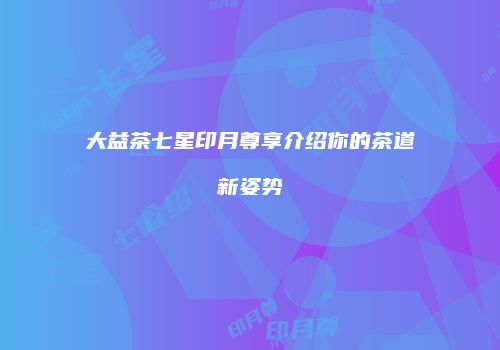 大益茶七星印月尊享介绍你的茶道新姿势