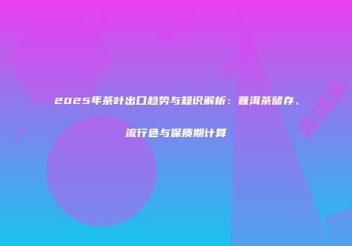 2025年茶叶出口趋势与知识解析：普洱茶储存、流行色与保质期计算