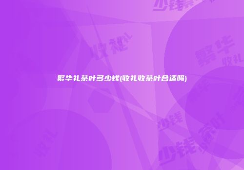 繁华礼茶叶多少钱(收礼收茶叶合适吗)