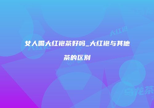 女人喝大红袍茶好吗_大红袍与其他茶的区别