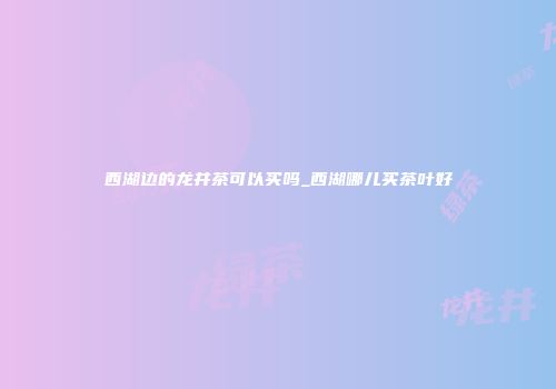 西湖边的龙井茶可以买吗_西湖哪儿买茶叶好