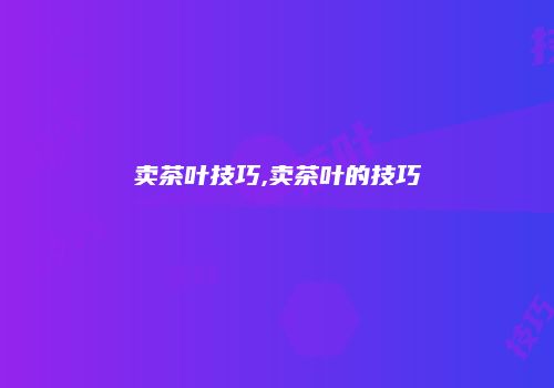 卖茶叶技巧,卖茶叶的技巧