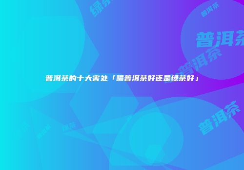 普洱茶的十大害处「喝普洱茶好还是绿茶好」