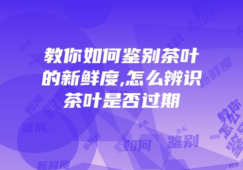教你如何鉴别茶叶的新鲜度,怎么辨识茶叶是否过期