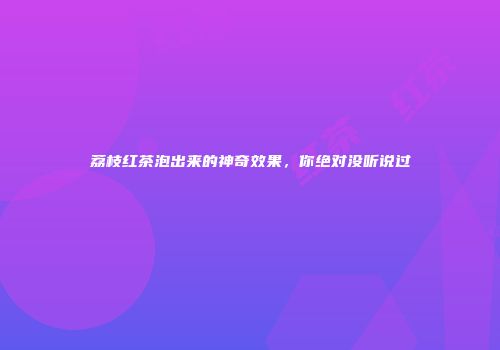 荔枝红茶泡出来的神奇效果，你绝对没听说过